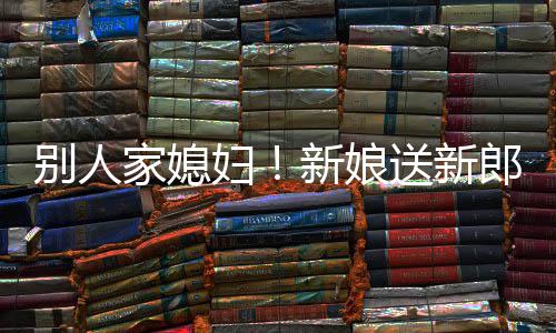 别人郎R老慕不新娘妇外羡已家媳送新